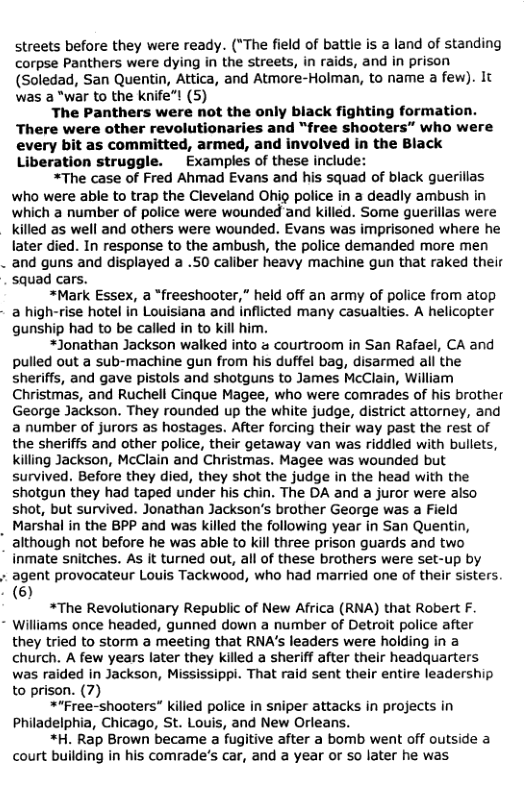 streets before they were ready. (*The field of battle is 2 land of standing corpse Panthers were dying in the streets, in raids, and in prison (Soledad, San Quentin, Attica, and Atmore-Holman, to name a few). It was a “war to the knife"! (5)  The Panthers were not the only black fighting formation. There were other revolutionaries and “free shooters” who were  every bit as committed, armed, and involved in the Black Liberation struggle. Examples of these include:  *The case of Fred Ahmad Evans and his squad of black guerillas who were able to trap the Cleveland Ohig police in a deadly ambush in which a number of police were wounded and killed. Some guerillas were killed as well and others were wounded. Evans was imprisoned where he later died. In response to the ambush, the police demanded more men  . and guns and displayed a .50 caliber heavy machine gun that raked their squad cars.  *Mark Essex, a “freeshooter,” held off an army of police from atop  - a high-rise hotel in Louisiana and inflicted many casualties. A helicopter gunship had to be called in to kill him.  *Jonathan Jackson walked into a courtroom in San Rafael, CA and pulled out a sub-machine gun from his duffel bag, disarmed all the sheriffs, and gave pistols and shotguns to James McClain, William Christmas, and Ruchell Cinque Magee, who were comrades of his brother George Jackson. They rounded up the white judge, district attorney, and a number of jurors as hostages. After forcing their way past the rest of the sheriffs and other police, their getaway van was riddled with bullets, killing Jackson, McClain and Christmas. Magee was wounded but survived, Before they died, they shot the judge in the head with the shotgun they had taped under his chin. The DA and a juror were also shot, but survived. Jonathan Jackson’s brother George was a Field Marshal in the BPP and was killed the following year in San Quentin, although not before he was able to kill three prison guards and two inmate snitches. As it turned out, all of these brothers were set-up by agent provocateur Louis Tackwood, who had married one of their sisters. )  *The Revolutionary Republic of New Africa (RNA) that Robert F. Williams once headed, gunned down a number of Detroit police after they tried to storm a meeting that RNA’s leaders were holding in a church. A few years later they killed a sheriff after their headquarters was raided in Jackson, Mississippi. That raid sent their entire leadership to prison. (7)  *“Free-shooters” killed police in sniper attacks in projects in Philadelphia, Chicago, St. Louis, and New Orleans.  *H. Rap Brown became a fugitive after a bomb went off outside a court building in his comrade’s car, and a year or so later he was  